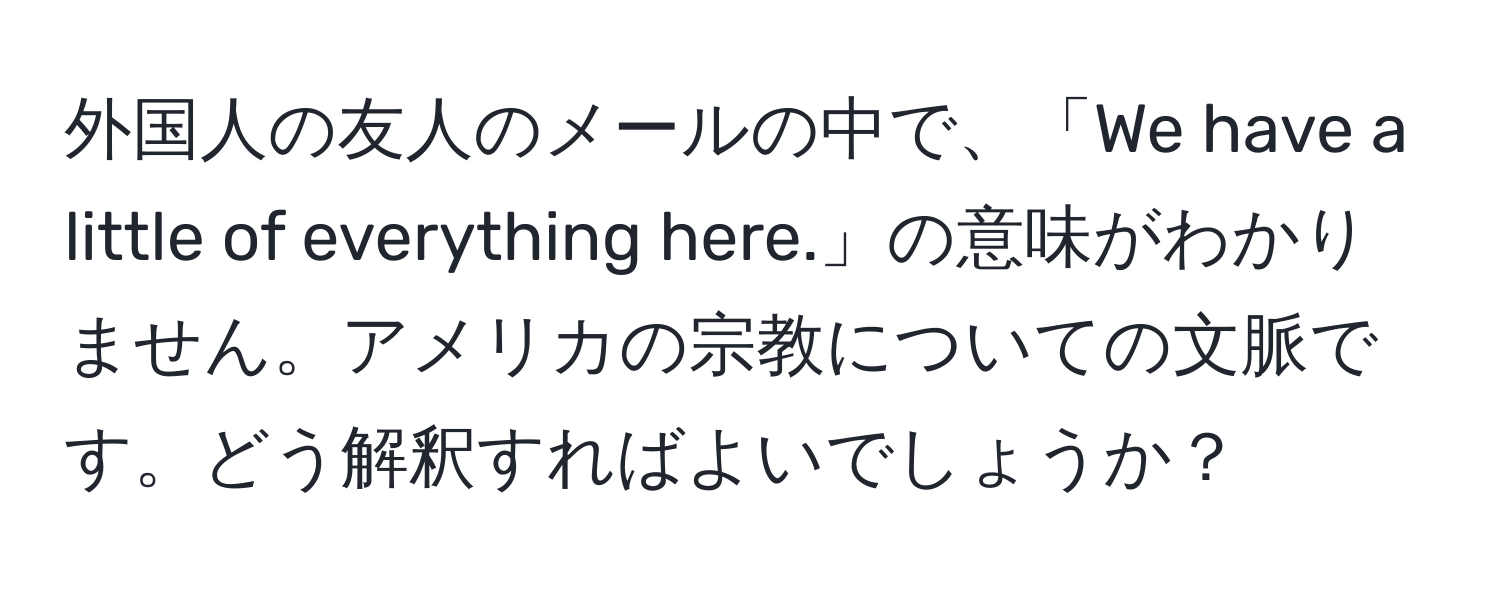 外国人の友人のメールの中で、「We have a little of everything here.」の意味がわかりません。アメリカの宗教についての文脈です。どう解釈すればよいでしょうか？