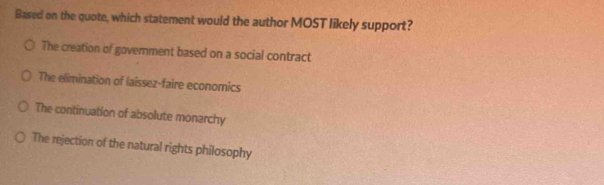 Based on the quote, which statement would the author MOST likely support?
The creation of government based on a social contract
The elimination of laissez-faire economics
The continuation of absolute monarchy
The rejection of the natural rights philosophy