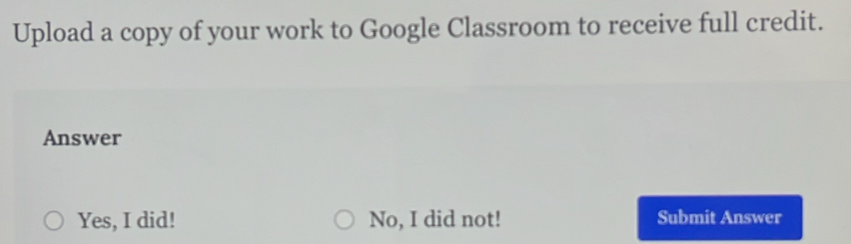 Upload a copy of your work to Google Classroom to receive full credit.
Answer
Yes, I did! No, I did not! Submit Answer