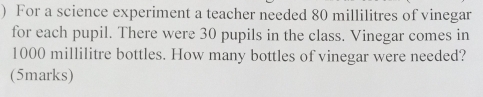 ) For a science experiment a teacher needed 80 millilitres of vinegar 
for each pupil. There were 30 pupils in the class. Vinegar comes in
1000 millilitre bottles. How many bottles of vinegar were needed? 
(5marks)