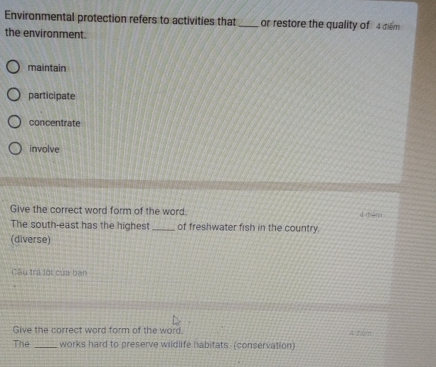 Environmental protection refers to activities that _or restore the quality of 4 điểm
the environment.
maintain
participate
concentrate
involve
Give the correct word form of the word. 4 điệm
The south-east has the highest _of freshwater fish in the country.
(diverse)
Câu trá lời của ban
Give the correct word form of the word. 4 d6m
The _works hard to preserve wildlife habitats. (conservation)