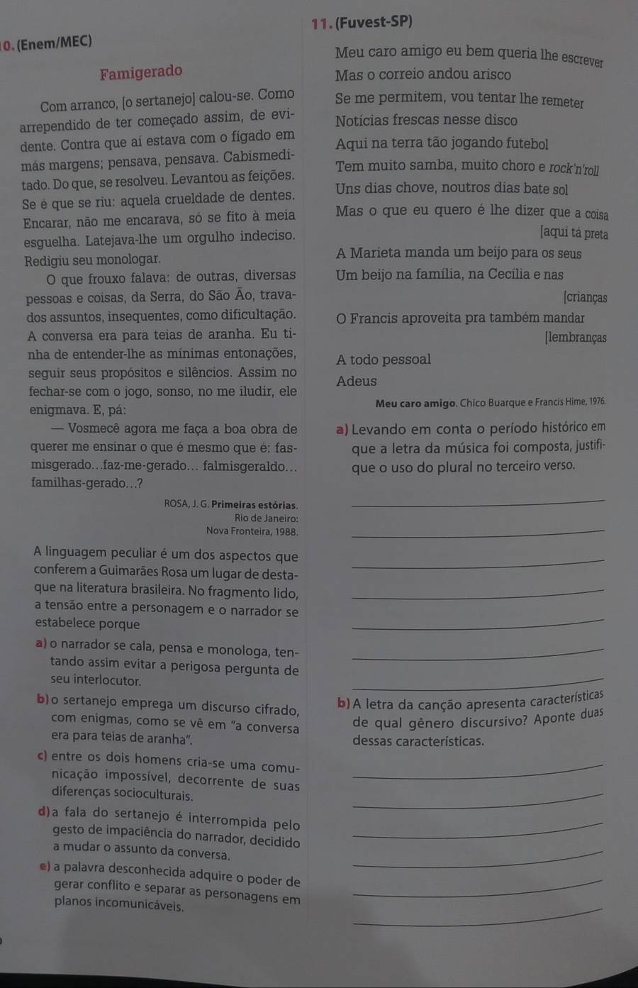 (Fuvest-SP)
0. (Enem/MEC)
Meu caro amigo eu bem queria lhe escrever
Famigerado Mas o correio andou arisco
Com arranco, [o sertanejo] calou-se. Como Se me permitem, vou tentar lhe remeter
arrependido de ter começado assim, de evi- Notícias frescas nesse disco
dente. Contra que aí estava com o fígado em Aqui na terra tão jogando futebol
más margens; pensava, pensava. Cabismedi-
Tem muito samba, muito choro e rock'n'roll
tado. Do que, se resolveu. Levantou as feições.
Se é que se riu: aquela crueldade de dentes. Uns dias chove, noutros dias bate sol
Encarar, não me encarava, só se fito à meia Mas o que eu quero é lhe dizer que a coisa
esguelha. Latejava-lhe um orgulho indeciso.
[aqui tá preta
Redigiu seu monologar.
A Marieta manda um beijo para os seus
O que frouxo falava: de outras, diversas Um beijo na família, na Cecília e nas
pessoas e coisas, da Serra, do São Ão, trava- [crianças
dos assuntos, insequentes, como dificultação. O Francis aproveita pra também mandar
A conversa era para teias de aranha. Eu ti- [lembranças
nha de entender-lhe as mínimas entonações, A todo pessoal
seguir seus propósitos e silêncios. Assim no Adeus
fechar-se com o jogo, sonso, no me iludir, ele
enigmava. E, pá: Meu caro amigo. Chico Buarque e Francis Hime, 1976.
—  Vosmecê agora me faça a boa obra de a) Levando em conta o período histórico em
querer me ensinar o que é mesmo que é: fas- que a letra da música foi composta, justifi-
misgerado…faz-me-gerado. falmisgeraldo… que o uso do plural no terceiro verso.
familhas-gerado..?
ROSA, J. G. Primeiras estórias.
_
Rio de Janeiro:
Nova Fronteira, 1988.
_
A linguagem peculiar é um dos aspectos que_
conferem a Guimarães Rosa um lugar de desta-
que na literatura brasileira. No fragmento lido,_
_
a tensão entre a personagem e o narrador se
estabelece porque
a) o narrador se cala, pensa e monologa, ten-_
tando assim evitar a perigosa pergunta de
seu interlocutor.
_
b)o sertanejo emprega um discurso cifrado,
b)A letra da canção apresenta características
com enigmas, como se vê em "a conversa de qual gênero discursivo? Aponte duas
era para teias de aranha". dessas características.
c) entre os dois homens cria-se uma comu-_
_
nicação impossível, decorrente de suas
diferenças socioculturais.
d)a fala do sertanejo é interrompida pelo_
gesto de impaciência do narrador, decidido
a mudar o assunto da conversa._
e) a palavra desconhecida adquire o poder de_
gerar conflito e separar as personagens em
planos incomunicáveis,
_