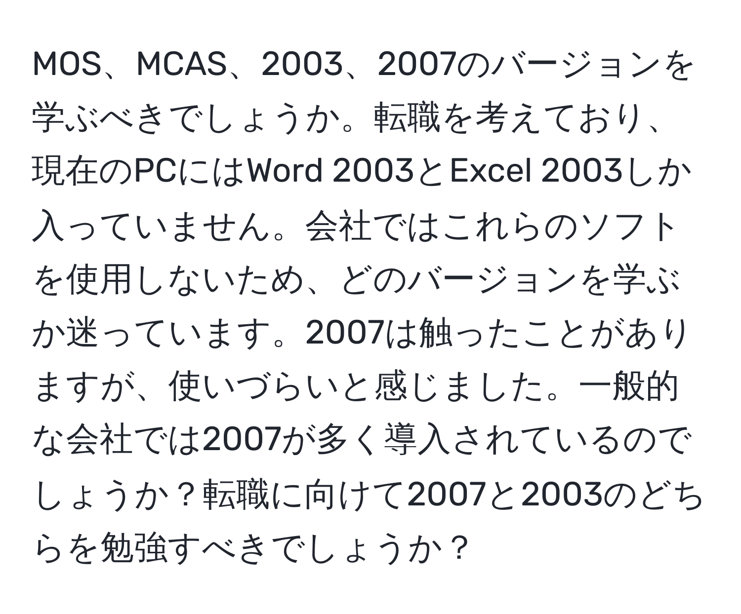 MOS、MCAS、2003、2007のバージョンを学ぶべきでしょうか。転職を考えており、現在のPCにはWord 2003とExcel 2003しか入っていません。会社ではこれらのソフトを使用しないため、どのバージョンを学ぶか迷っています。2007は触ったことがありますが、使いづらいと感じました。一般的な会社では2007が多く導入されているのでしょうか？転職に向けて2007と2003のどちらを勉強すべきでしょうか？