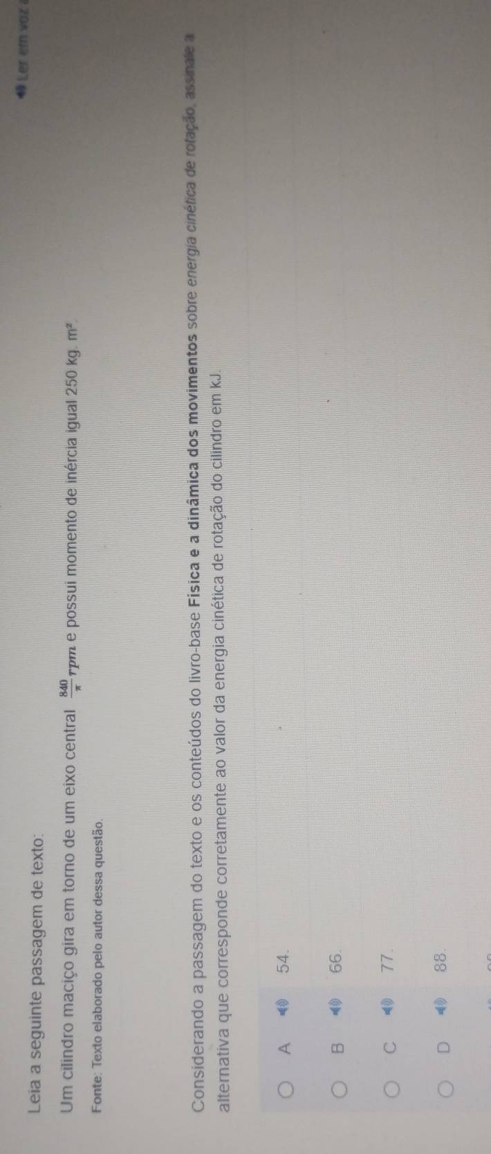 Ler em vaz
Leia a seguinte passagem de texto:
Um cilindro maciço gira em torno de um eixo central *pm e possui momento de inércia igual  840/π   250kg.m^2. 
Fonte: Texto elaborado pelo autor dessa questão.
Considerando a passagem do texto e os conteúdos do livro-base Física e a dinâmica dos movimentos sobre energia cinéfica de rofação, assinale a
alternativa que corresponde corretamente ao valor da energia cinética de rotação do cilindro em kJ.
A 54.
B 66.
C 77.
D 88.