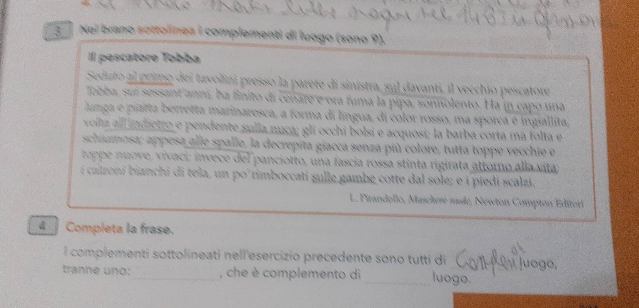 Nei brano sottolínea i complementi di luogo (sono 9).
Il pescatore Tobba
Seduto al primo dei tavolini presso la parete di sinistra, sul davanti, il vecchio pescatore
Tobba, sui sessant anni, ha finito di cenare e ora fuma la pipa, sonnolento. Ha in capó una
lunga e piatta berretta marinaresca, a forma di lingua, di color rosso, ma sporca e ingiallita,
volla alll indietro e pendente sulla nuca; gli occhi bolsi e acquosi; la barba corta ma folta e
schiumosa; appesa alle spalle, la decrepita giacca senza più colore, tutta toppe vecchie e
toppe nuove, vivaci; invece del panciotto, una fascia rossa stinta rigirata attorno alla vita;
i cal oni bianchi di tela un (x) rimboccati sulle gambe cotte dal sole; e i piedi scalzi.
L. Pirandello, Maschere mude, Newton Compton Éditori
4 ] Completa la frase.
l complementi sottolineati nell esercizio precedente sono tutti di
tranne uno:_ , che è complemento di
_luogo.