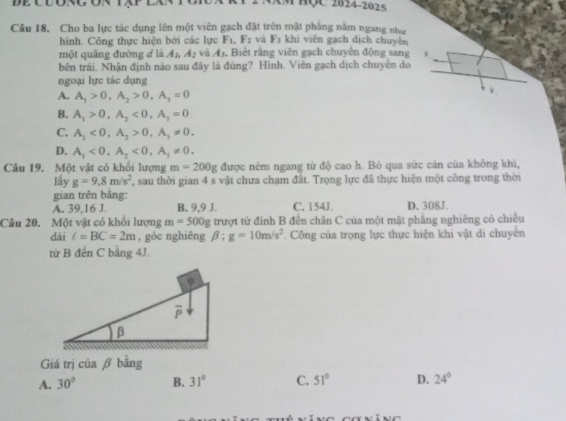 EM HÇC 2024-2025
Câu 18. Cho ba lực tác dụng lên một viên gạch đặt trên mặt phẳng nằm ngang như
hình. Công thực hiện bởi các lực F_1,F_2 và F_3 khi viên gạch dịch chuyên
một quãng đường đ là A_1,A_2 và A_3. Biết răng viên gạch chuyên động sang
bên trái. Nhận định nào sau đây là đúng? Hình. Viên gạch dịch chuyên do
ngoại lực tác dụng
A. A_1>0,A_2>0,A_3=0
B. A_1>0,A_2<0,A_3=0
C. A_1<0,A_2>0,A_3!= 0.
D. A_1<0,A_2<0,A_3!= 0.
Câu 19. Một vật có khổi lượng m=200g được ném ngang từ độ cao h. Bỏ qua sức cản của không khi,
lầy g=9,8m/s^2 , sau thời gian 4 s vật chưa chạm đất. Trọng lực đã thực hiện một công trong thời
gian trên băng:
A. 39,16 J. B. 9,9 J. C. 154J. D. 308J.
Câu 20. Một vật có khối lượng m=500g trượt từ đính B đến chân C của một mặt phẳng nghiêng có chiều
dài l=BC=2m , góc nghiêng beta :g=10m/s^2. Công của trọng lực thực hiện khi vật di chuyển
từ B đến C bằng 4J.
Giá trị của β bằng
A. 30° B. 31° C. 51° D. 24°