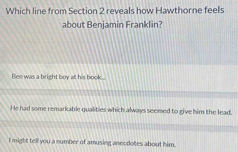 Which line from Section 2 reveals how Hawthorne feels
about Benjamin Franklin?
Ben was a bright boy at his book...
He had some remarkable qualities which always seemed to give him the lead.
I might tell you a number of amusing anecdotes about him.