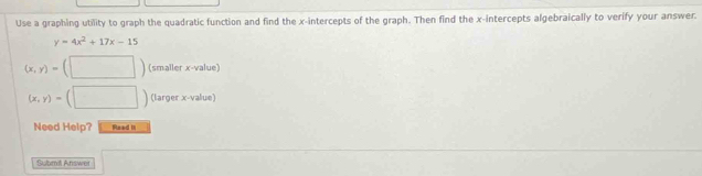 Use a graphing utility to graph the quadratic function and find the x-intercepts of the graph. Then find the x-intercepts algebraically to verify your answer.
y=4x^2+17x-15
(x,y)= (□ ) (smaller x -value)
(x,y)= (□ (larger x -value) 
Need Help? Reed i 
Solbmit Answer