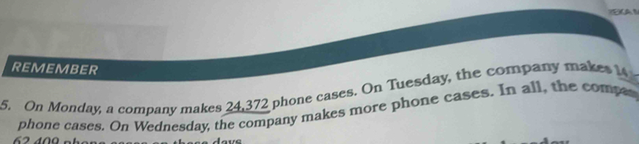 A 1 
REMEMBER 
5. On Monday, a company makes 24,372 phone cases. On Tuesday, the company makes 14
phone cases. On Wednesday, the company makes more phone cases. In all, the compes