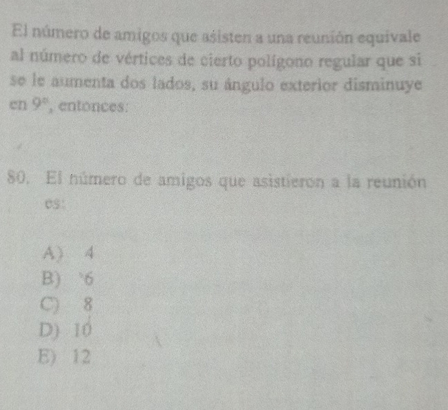 El número de amigos que asisten a una reunión equivale
al número de vértices de cierto polígono regular que si
se le aumenta dos lados, su ángulo exterior disminuye
en 9° , entonces:
80. El número de amigos que asistieron a la reunión
es:
A) 4
B) ` 6
C) 8
D) 10
E) 12