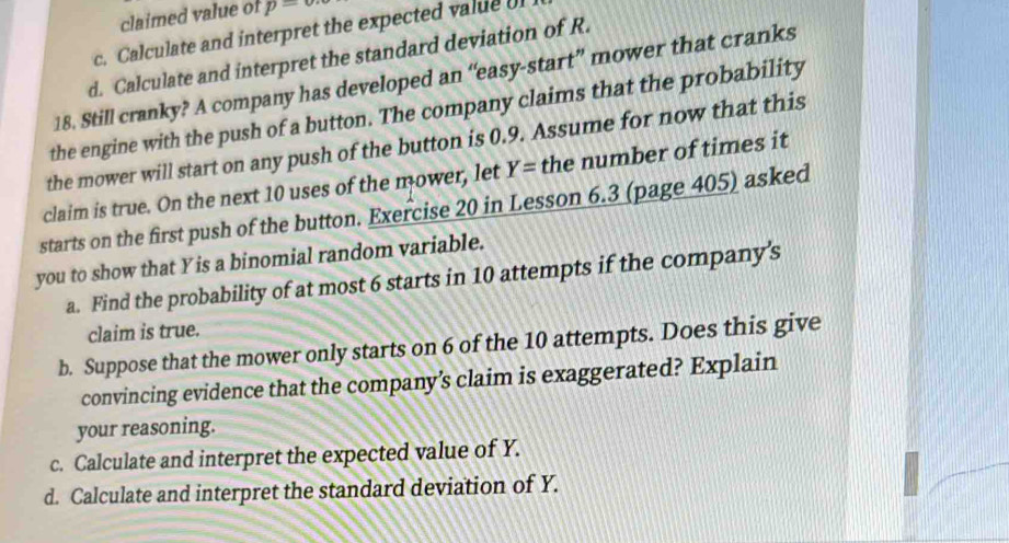 claimed value of p=
c. Calculate and interpret the expected value o 
d. Calculate and interpret the standard deviation of R. 
18. Still cranky? A company has developed an “easy-start” mower that cranks 
the engine with the push of a button. The company claims that the probability 
the mower will start on any push of the button is 0.9. Assume for now that this 
claim is true. On the next 10 uses of the mower, let Y= the number of times it 
starts on the first push of the button. Exercise 20 in Lesson 6.3 (page 405) asked 
you to show that Yis a binomial random variable. 
a. Find the probability of at most 6 starts in 10 attempts if the company's 
claim is true. 
b. Suppose that the mower only starts on 6 of the 10 attempts. Does this give 
convincing evidence that the company’s claim is exaggerated? Explain 
your reasoning. 
c. Calculate and interpret the expected value of Y. 
d. Calculate and interpret the standard deviation of Y.