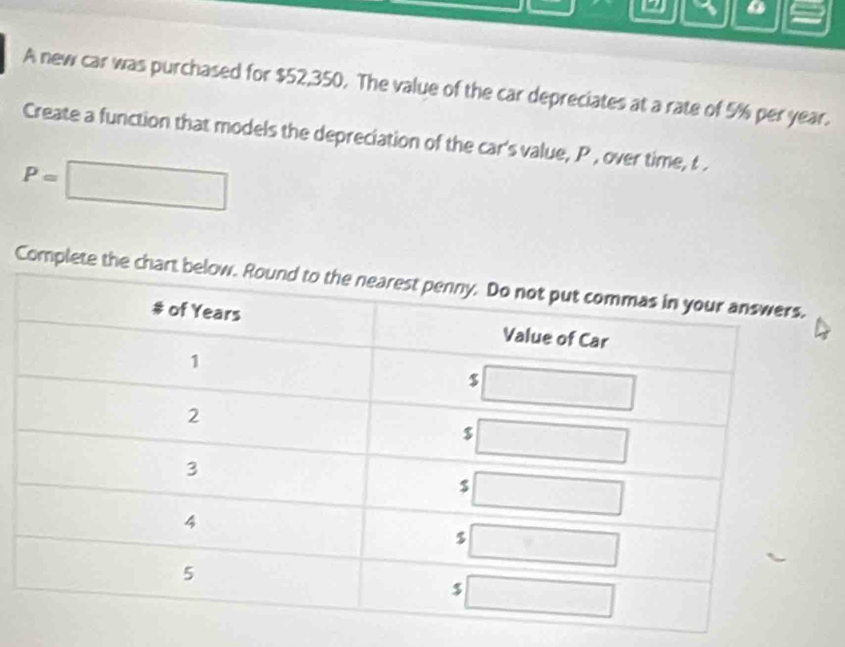 a
A new car was purchased for $52,350. The value of the car depreciates at a rate of 5% per year.
Create a function that models the depreciation of the car's value, P , over time, t .
P=□
Comp