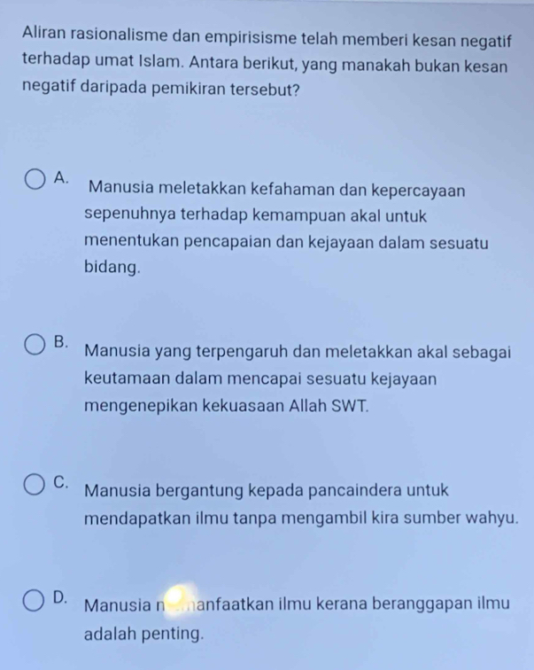 Aliran rasionalisme dan empirisisme telah memberi kesan negatif
terhadap umat Islam. Antara berikut, yang manakah bukan kesan
negatif daripada pemikiran tersebut?
A. Manusia meletakkan kefahaman dan kepercayaan
sepenuhnya terhadap kemampuan akal untuk
menentukan pencapaian dan kejayaan dalam sesuatu
bidang.
B. Manusia yang terpengaruh dan meletakkan akal sebagai
keutamaan dalam mencapai sesuatu kejayaan
mengenepikan kekuasaan Allah SWT.
C. Manusia bergantung kepada pancaindera untuk
mendapatkan ilmu tanpa mengambil kira sumber wahyu.
D. Manusia n manfaatkan ilmu kerana beranggapan ilmu
adalah penting.