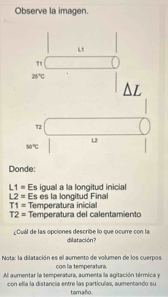 Observe la imagen.
L1
T1
25°C

T2
L2
50°C
Donde:
L1= Es igual a la longitud inicial
L2= Es es la longitud Final
T1= Temperatura inicial
T2= Temperatura del calentamiento 
¿Cuál de las opciones describe lo que ocurre con la 
dilatación? 
Nota: la dilatación es el aumento de volumen de los cuerpos 
con la temperatura. 
Al aumentar la temperatura, aumenta la agitación térmica y 
con ella la distancia entre las partículas, aumentando su 
tamaño.