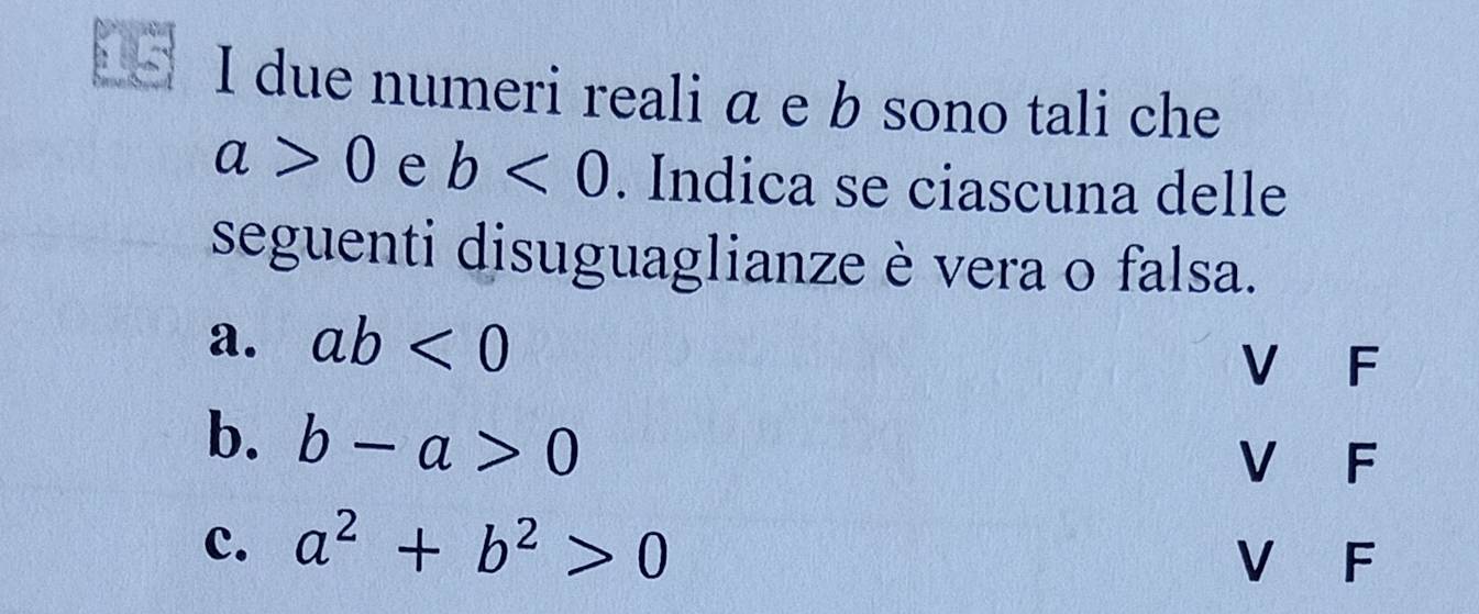 due numeri reali a e b sono tali che
a>0 e b<0</tex> . Indica se ciascuna delle
seguenti disuguaglianze è vera o falsa.
a. ab<0</tex> V F
b. b-a>0 V F
c. a^2+b^2>0
V F