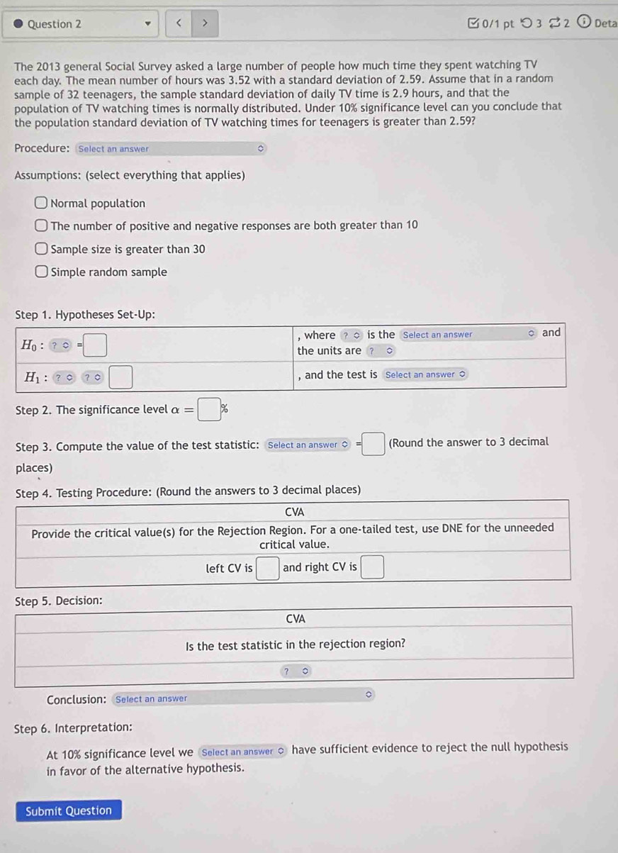 つ 3 3 2 Deta
The 2013 general Social Survey asked a large number of people how much time they spent watching TV
each day. The mean number of hours was 3.52 with a standard deviation of 2.59. Assume that in a random
sample of 32 teenagers, the sample standard deviation of daily TV time is 2.9 hours, and that the
population of TV watching times is normally distributed. Under 10% significance level can you conclude that
the population standard deviation of TV watching times for teenagers is greater than 2.59?
Procedure: Select an answer
Assumptions: (select everything that applies)
Normal population
The number of positive and negative responses are both greater than 10
Sample size is greater than 30
Simple random sample
Step 1. Hypotheses Set-Up:
Step 2. The significance level alpha =□ %
Step 3. Compute the value of the test statistic: Select an answer ○ =□ (Round the answer to 3 decimal
places)
Step 4. Testing Procedure: (Round the answers to 3 decimal places)
Conclusion: Select an answer
Step 6. Interpretation:
At 10% significance level we Select an answer ○ have sufficient evidence to reject the null hypothesis
in favor of the alternative hypothesis.
Submit Question
