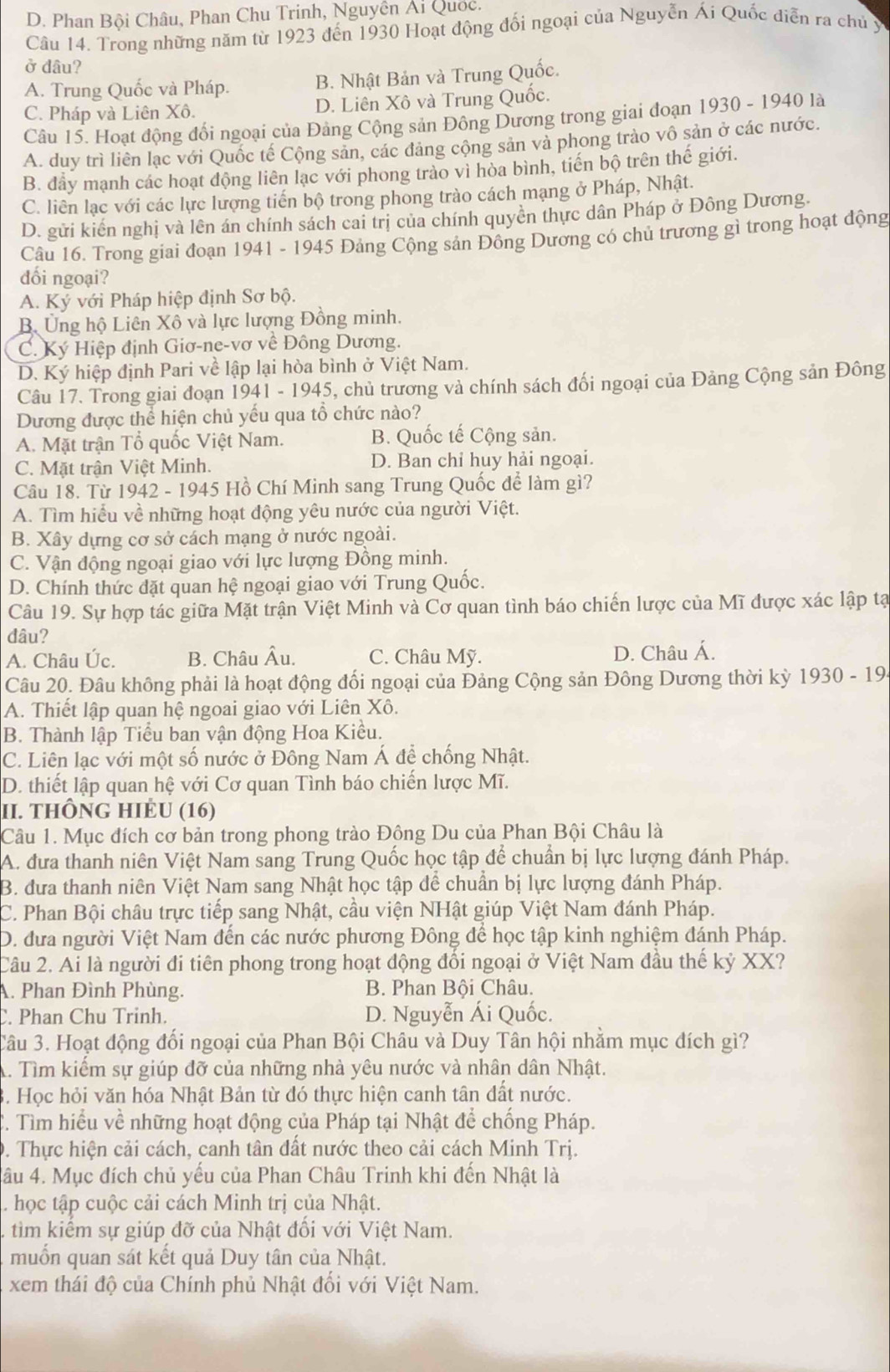 D. Phan Bội Châu, Phan Chu Trinh, Nguyễn Ái Quốc.
Câu 14. Trong những năm từ 1923 đến 1930 Hoạt động đối ngoại của Nguyễn Ái Quốc diễn ra chủ y
ở đâu?
A. Trung Quốc và Pháp. B. Nhật Bản và Trung Quốc.
C. Pháp và Liên Xô. D. Liên Xô và Trung Quốc.
Câu 15. Hoạt động đối ngoại của Đảng Cộng sản Đông Dương trong giai đoạn 1930 - 1940 là
A. duy trì liên lạc với Quốc tế Cộng sản, các đảng cộng sản và phong trào vô sản ở các nước.
B. đầy mạnh các hoạt động liên lạc với phong trào vì hòa bình, tiến bộ trên thế giới.
C. liên lạc với các lực lượng tiến bộ trong phong trào cách mạng ở Pháp, Nhật.
D. gửi kiến nghị và lên án chính sách cai trị của chính quyền thực dân Pháp ở Đông Dương.
Câu 16. Trong giai đoạn 1941 - 1945 Đảng Cộng sản Đông Dương có chủ trương gì trong hoạt động
đối ngoại?
A. Ký với Pháp hiệp định Sơ bộ.
B. Ủng hộ Liên Xô và lực lượng Đồng minh.
C. Ký Hiệp định Giơ-ne-vơ về Đông Dương.
D. Ký hiệp định Pari về lập lại hòa bình ở Việt Nam.
Câu 17. Trong giai đoạn 1941 - 1945, chủ trương và chính sách đối ngoại của Đảng Cộng sản Đông
Dương được thể hiện chủ yếu qua tổ chức nào?
A. Mặt trận Tổ quốc Việt Nam. B. Quốc tế Cộng sản.
C. Mặt trận Việt Minh. D. Ban chỉ huy hải ngoại.
Câu 18. Từ 1942 - 1945 Hồ Chí Minh sang Trung Quốc để làm gì?
A. Tìm hiểu về những hoạt động yêu nước của người Việt.
B. Xây dựng cơ sở cách mạng ở nước ngoài.
C. Vận động ngoại giao với lực lượng Đồng minh.
D. Chính thức đặt quan hệ ngoại giao với Trung Quốc.
Câu 19. Sự hợp tác giữa Mặt trận Việt Minh và Cơ quan tình báo chiến lược của Mĩ được xác lập tạ
đâu?
A. Châu Úc. B. Châu Âu. C. Châu Mỹ. D. Châu Á.
Câu 20. Đâu không phải là hoạt động đổi ngoại của Đảng Cộng sản Đông Dương thời kỳ 1930 - 19.
A. Thiết lập quan hệ ngoai giao với Liên Xô.
B. Thành lập Tiểu ban vận động Hoa Kiều.
C. Liên lạc với một số nước ở Đông Nam Á để chống Nhật.
D. thiết lập quan hệ với Cơ quan Tình báo chiến lược Mĩ.
II. thÔng hIÈU (16)
Câu 1. Mục đích cơ bản trong phong trào Đông Du của Phan Bội Châu là
A. đưa thanh niên Việt Nam sang Trung Quốc học tập để chuẩn bị lực lượng đánh Pháp.
B. đưa thanh niên Việt Nam sang Nhật học tập để chuẩn bị lực lượng đánh Pháp.
C. Phan Bội châu trực tiếp sang Nhật, cầu viện NHật giúp Việt Nam đánh Pháp.
D. đưa người Việt Nam đến các nước phương Đông để học tập kinh nghiệm đánh Pháp.
Câu 2. Ai là người đi tiên phong trong hoạt động đối ngoại ở Việt Nam đầu thế kỷ XX?
A. Phan Đình Phùng. B. Phan Bội Châu.
. Phan Chu Trinh. D. Nguyễn Ái Quốc.
Câu 3. Hoạt động đối ngoại của Phan Bội Châu và Duy Tân hội nhằm mục đích gì?
A. Tìm kiếm sự giúp đỡ của những nhà yêu nước và nhân dân Nhật.
3. Học hỏi văn hóa Nhật Bản từ đó thực hiện canh tân đất nước.
C. Tìm hiểu về những hoạt động của Pháp tại Nhật để chống Pháp.
9. Thực hiện cải cách, canh tân đất nước theo cải cách Minh Trị.
đâu 4. Mục đích chủ yếu của Phan Châu Trinh khi đến Nhật là
. học tập cuộc cải cách Minh trị của Nhật.
tìm kiếm sự giúp đỡ của Nhật đối với Việt Nam.
muốn quan sát kết quả Duy tân của Nhật.
xem thái độ của Chính phủ Nhật đổi với Việt Nam.