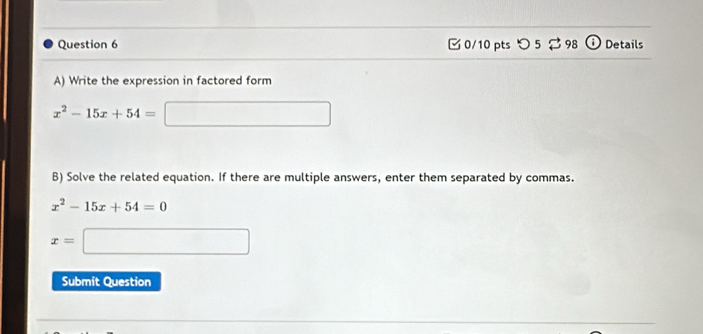 つ 5 ⇄ 98 Details 
A) Write the expression in factored form
x^2-15x+54= □ 
B) Solve the related equation. If there are multiple answers, enter them separated by commas.
x^2-15x+54=0
x=□
Submit Question