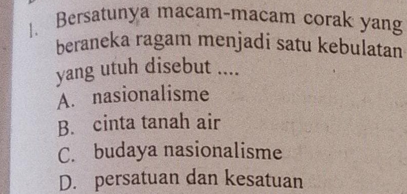 Bersatunya macam-macam corak yang
beraneka ragam menjadi satu kebulatan
yang utuh disebut ....
A. nasionalisme
B. cinta tanah air
C. budaya nasionalisme
D. persatuan dan kesatuan