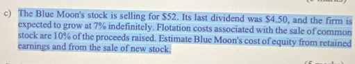 The Blue Moon's stock is selling for $52. Its last dividend was $4.50, and the firm is 
expected to grow at 7% indefinitely. Flotation costs associated with the sale of common 
stock are 10% of the proceeds raised. Estimate Blue Moon's cost of equity from retained 
earnings and from the sale of new stock.