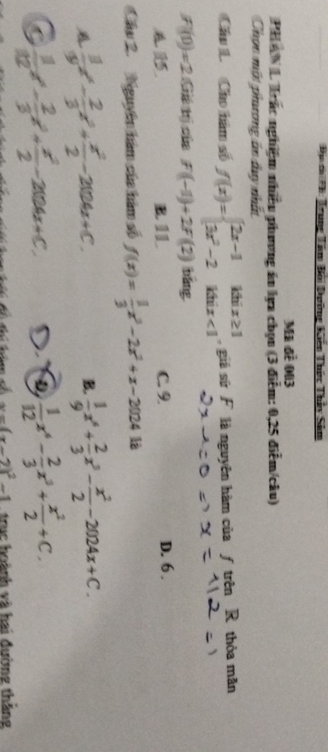 Địa c *B: Trung Tâm Bối Dưỡng Kiến Thức Thảy Sâm
Mã đề 003
PHANL Trác nghiệm nhiều phương án lựa chọn (3 điểm: 0,25 điễm/câu)
Chọc một phưương án duy nhất
Cầu L Cho hàm số f(x)=beginarrayl 2x-1 3x^2-2endarray. beginarrayr khix≥ 1 khix<1endarray giả sử F là nguyên hàm của ƒ trên R thỏa mãn
f(t)=2(6kt) cùa f(-1)+2f(2) bāng
B 11 C. 9. D. 6.
Cầu 2. Nguyên hám của hàm số f(x)= 1/3 x^3-2x^2+x-202418
A  11/9 x^4- 2/3 x^3+ x^2/2 -2004x+C.
B.  1/9 x^4+ 2/3 x^3- x^2/2 -2024x+C.
C  1/12 x^4- 2/3 x^3+ x^2/2 -204x+C.
 1/12 x^4- 2/3 x^3+ x^2/2 +C.
x=(x-2)^2-1 trục hoành và hai đường thắng