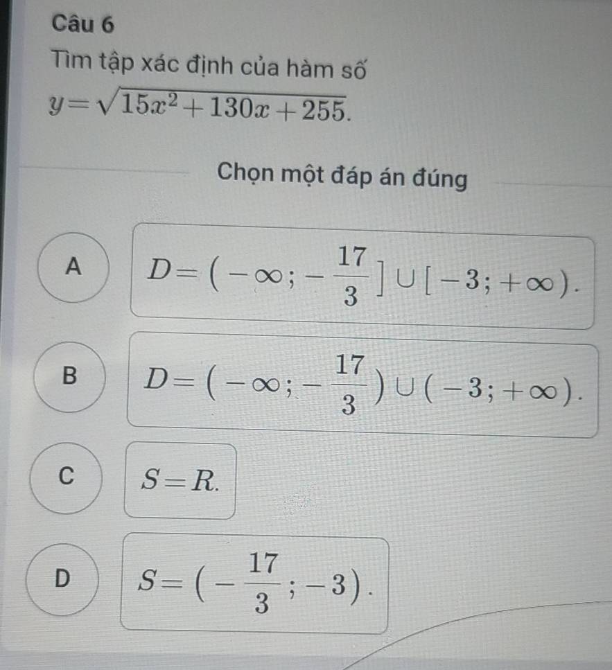 Tìm tập xác định của hàm số
y=sqrt(15x^2+130x+255). 
Chọn một đáp án đúng
A D=(-∈fty ;- 17/3 ]∪ [-3;+∈fty ).
B D=(-∈fty ;- 17/3 )∪ (-3;+∈fty ).
C S=R.
D S=(- 17/3 ;-3).