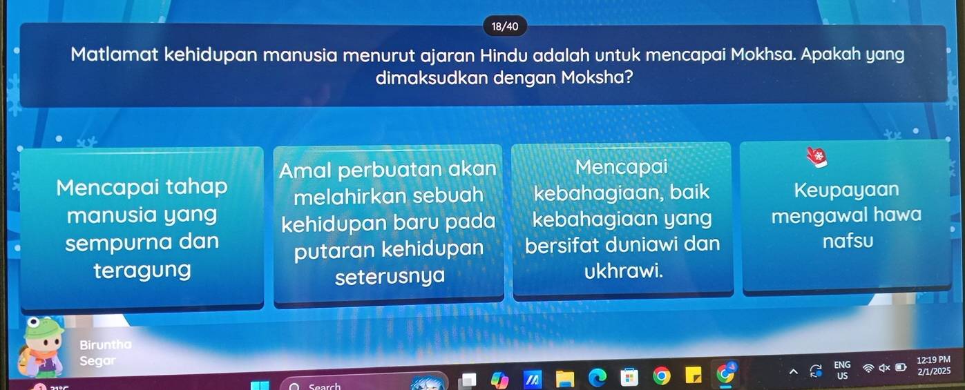 18/40 
Matlamat kehidupan manusia menurut ajaran Hindu adalah untuk mencapai Mokhsa. Apakah yang 
dimaksudkan dengan Moksha? 
Mencapai tahap Amal perbuatan akan 
Mencapai 
melahirkan sebuah kebahagiaan, baik Keupayaan 
manusia yang kehidupan baru pada kebahagiaan yang mengawal hawa 
sempurna dan bersifat duniawi dan nafsu 
putaran kehidupan 
teragung ukhrawi. 
seterusnya 
Biruntha 
Segar 
12:19 PM 
2/1/2025