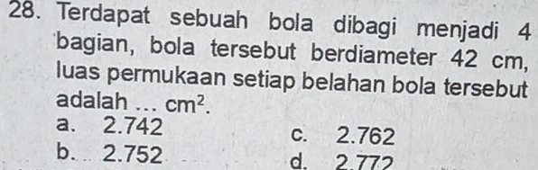 Terdapat sebuah bola dibagi menjadi 4
bagian, bola tersebut berdiameter 42 cm,
luas permukaan setiap belahan bola tersebut
adalah ... cm^2.
a. 2.742 c. 2.762
b. 2.752 d 2 772