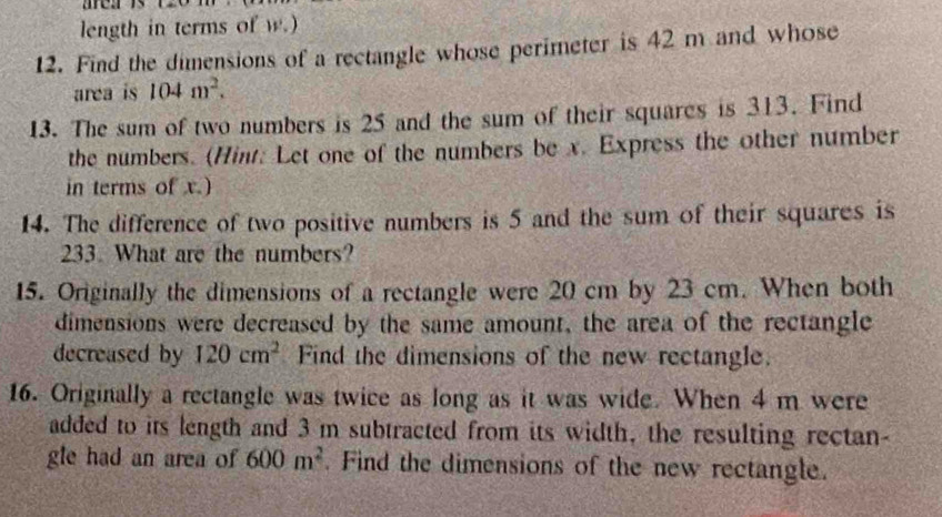 length in terms of w.) 
12. Find the dimensions of a rectangle whose perimeter is 42 m and whose 
area is 104m^2. 
13. The sum of two numbers is 25 and the sum of their squares is 313. Find 
the numbers. (Hint: Let one of the numbers be x. Express the other number 
in terms of x.) 
14. The difference of two positive numbers is 5 and the sum of their squares is
233. What are the numbers? 
15. Originally the dimensions of a rectangle were 20 cm by 23 cm. When both 
dimensions were decreased by the same amount, the area of the rectangle 
decreased by 120cm^2 Find the dimensions of the new rectangle. 
16. Originally a rectangle was twice as long as it was wide. When 4 m were 
added to its length and 3 m subtracted from its width, the resulting rectan- 
gle had an area of 600m^2. Find the dimensions of the new rectangle.