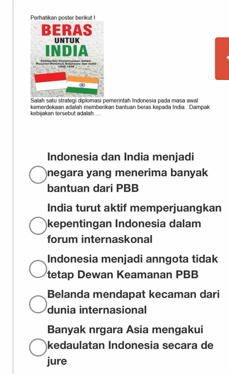 Salah satu strategi diplomasi pemerintah Indonesia pada masa awal
kemerdekaan adalah memberikan bantuan beras kepada India . Dampak
kebijakan tersebut adalah....
Indonesia dan India menjadi
negara yang menerima banyak 
bantuan dari PBB
India turut aktif memperjuangkan
kepentingan Indonesia dalam
forum internaskonal
Indonesia menjadi anngota tidak
tetap Dewan Keamanan PBB
Belanda mendapat kecaman dari
dunia internasional
Banyak nrgara Asia mengakui
kedaulatan Indonesia secara de
jure