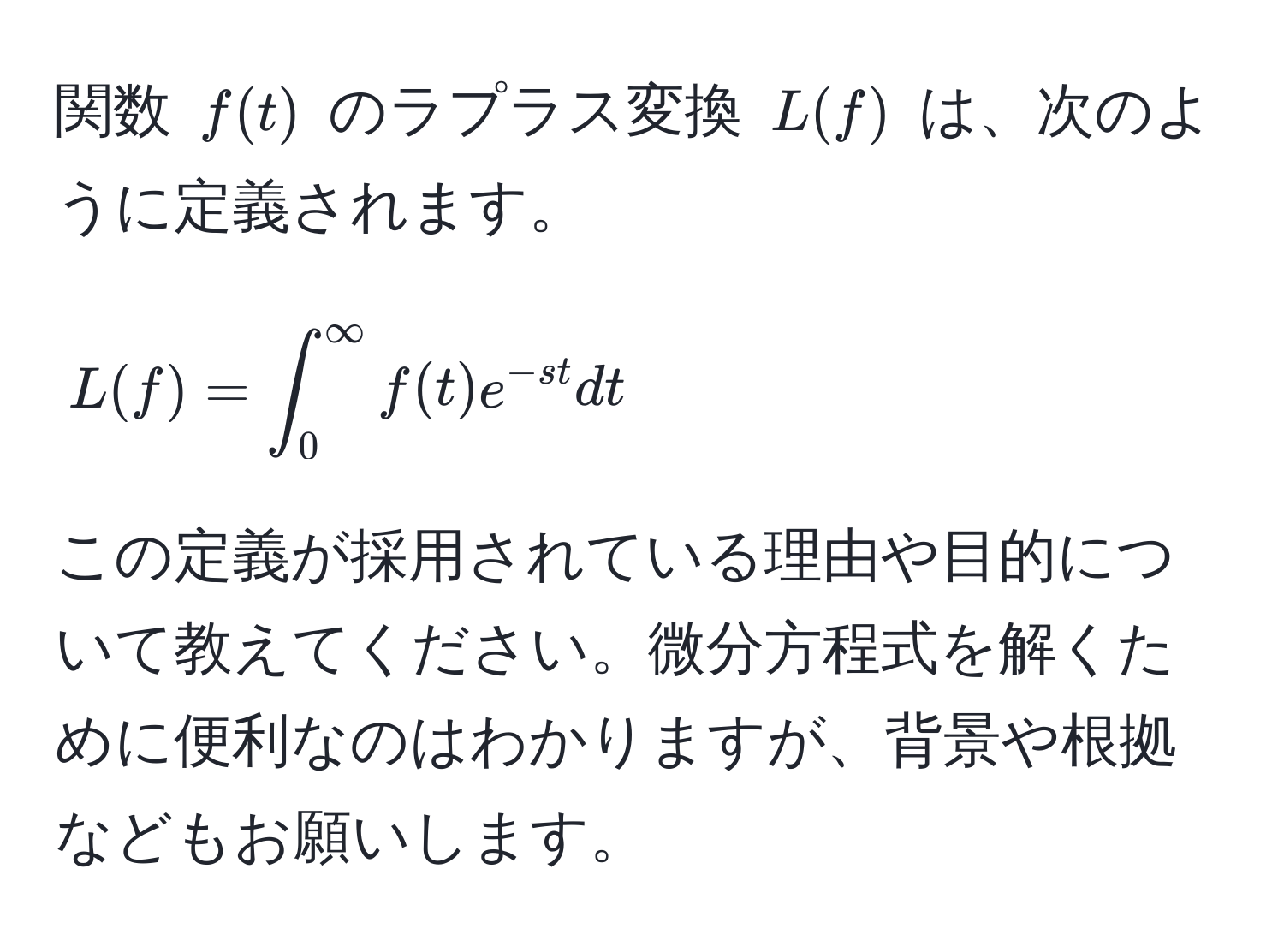 関数 $f(t)$ のラプラス変換 $L(f)$ は、次のように定義されます。[ L(f) = ∈t_0^((∈fty) f(t)e^-st) dt ] この定義が採用されている理由や目的について教えてください。微分方程式を解くために便利なのはわかりますが、背景や根拠などもお願いします。