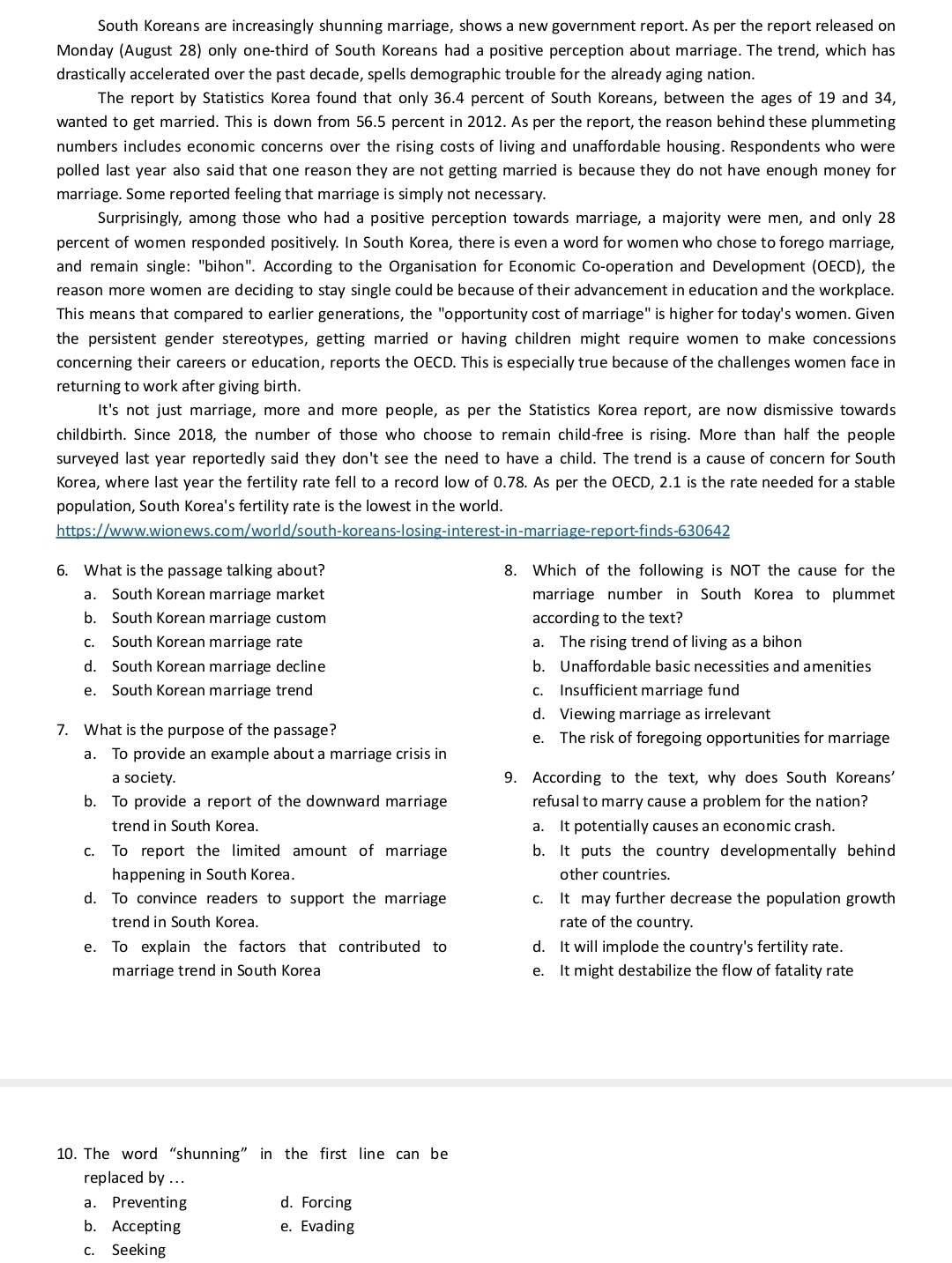 South Koreans are increasingly shunning marriage, shows a new government report. As per the report released on
Monday (August 28) only one-third of South Koreans had a positive perception about marriage. The trend, which has
drastically accelerated over the past decade, spells demographic trouble for the already aging nation.
The report by Statistics Korea found that only 36.4 percent of South Koreans, between the ages of 19 and 34,
wanted to get married. This is down from 56.5 percent in 2012. As per the report, the reason behind these plummeting
numbers includes economic concerns over the rising costs of living and unaffordable housing. Respondents who were
polled last year also said that one reason they are not getting married is because they do not have enough money for
marriage. Some reported feeling that marriage is simply not necessary.
Surprisingly, among those who had a positive perception towards marriage, a majority were men, and only 28
percent of women responded positively. In South Korea, there is even a word for women who chose to forego marriage,
and remain single: "bihon". According to the Organisation for Economic Co-operation and Development (OECD), the
reason more women are deciding to stay single could be because of their advancement in education and the workplace.
This means that compared to earlier generations, the "opportunity cost of marriage" is higher for today's women. Given
the persistent gender stereotypes, getting married or having children might require women to make concessions
concerning their careers or education, reports the OECD. This is especially true because of the challenges women face in
returning to work after giving birth.
It's not just marriage, more and more people, as per the Statistics Korea report, are now dismissive towards
childbirth. Since 2018, the number of those who choose to remain child-free is rising. More than half the people
surveyed last year reportedly said they don't see the need to have a child. The trend is a cause of concern for South
Korea, where last year the fertility rate fell to a record low of 0.78. As per the OECD, 2.1 is the rate needed for a stable
population, South Korea's fertility rate is the lowest in the world.
https://www.wionews.com/world/south-koreans-losing-interest-in-marriage-report-finds-630642
6. What is the passage talking about? 8. Which of the following is NOT the cause for the
a. South Korean marriage market marriage number in South Korea to plummet
b. South Korean marriage custom according to the text?
c. South Korean marriage rate a. The rising trend of living as a bihon
d. South Korean marriage decline b. Unaffordable basic necessities and amenities
e. South Korean marriage trend c. Insufficient marriage fund
d. Viewing marriage as irrelevant
7. What is the purpose of the passage? e. The risk of foregoing opportunities for marriage
a. To provide an example about a marriage crisis in
a society. 9. According to the text, why does South Koreans'
b. To provide a report of the downward marriage refusal to marry cause a problem for the nation?
trend in South Korea. a. It potentially causes an economic crash.
c. To report the limited amount of marriage b. It puts the country developmentally behind
happening in South Korea. other countries.
d. To convince readers to support the marriage c. It may further decrease the population growth
trend in South Korea. rate of the country.
e. To explain the factors that contributed to d. It will implode the country's fertility rate.
marriage trend in South Korea e. It might destabilize the flow of fatality rate
10. The word “shunning” in the first line can be
replaced by ...
a. Preventing d. Forcing
b. Accepting e. Evading
c. Seeking