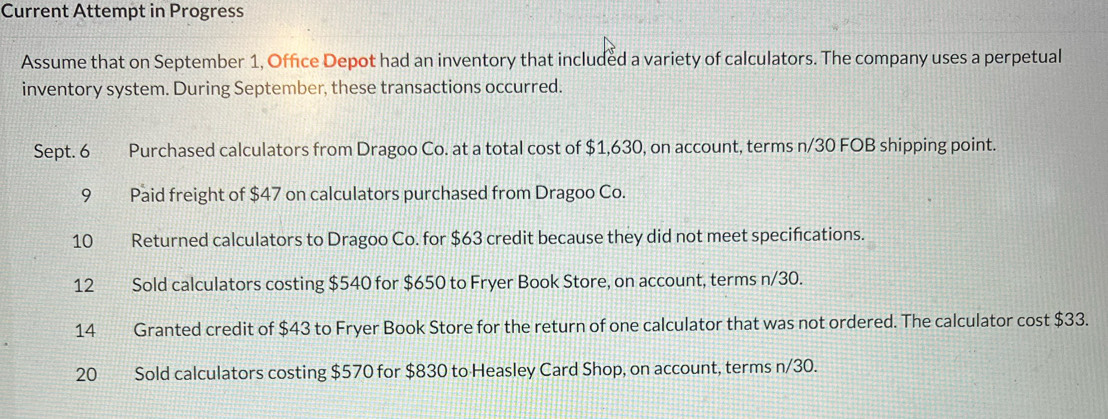 Current Attempt in Progress 
Assume that on September 1, Office Depot had an inventory that included a variety of calculators. The company uses a perpetual 
inventory system. During September, these transactions occurred. 
Sept. 6 Purchased calculators from Dragoo Co. at a total cost of $1,630, on account, terms n/30 FOB shipping point. 
9 Paid freight of $47 on calculators purchased from Dragoo Co. 
10 Returned calculators to Dragoo Co. for $63 credit because they did not meet specifications. 
12 Sold calculators costing $540 for $650 to Fryer Book Store, on account, terms n/30. 
14 Granted credit of $43 to Fryer Book Store for the return of one calculator that was not ordered. The calculator cost $33.
20 Sold calculators costing $570 for $830 to Heasley Card Shop, on account, terms n/30