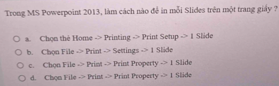 Trong MS Powerpoint 2013, làm cách nào đề in mỗi Slides trên một trang giấy ?
a. Chọn thẻ Home -> Printing -> Print Setup -> 1 Slide
b. Chọn File -> Print -> Settings -> 1 Slide
c. Chọn File -> Print -> Print Property -> 1 Slide
d. Chọn File -> Print -> Print Property -> 1 Slide