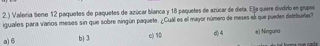 2.) Valeria tiene 12 paquetes de paquetes de azúcar blanca y 18 paquetes de azúcar de dieta. Ella quiere dividirlo en grupos
iguales para varios meses sin que sobre ningún paquete. ¿Cuál es el mayor número de meses en que pueden distribuirlas?
c) 10
d) 4
a) 6 b) 3 e) Ninguno