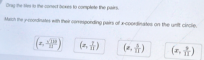 Drag the tiles to the correct boxes to complete the pairs.
Match the y-coordinates with their corresponding pairs of x-coordinates on the unit circle.
(x, sqrt(110)/11 ) (x, 7/11 ) (x, 5/11 ) (x, 9/11 )