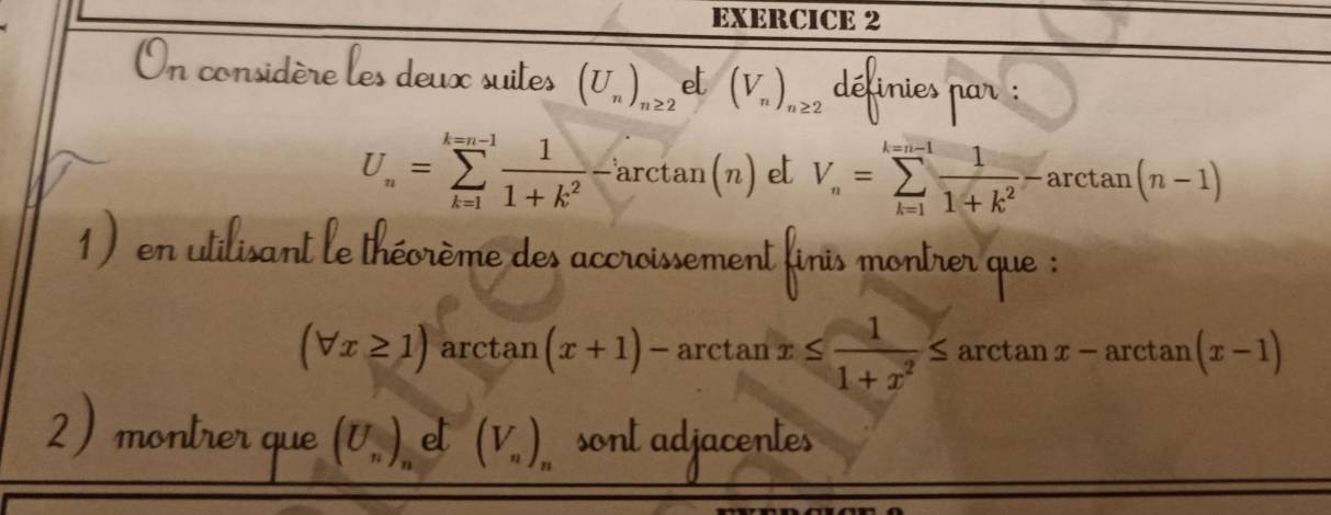 On considère les deux suites (U_n)_n≥ 2 et (V_n)_n≥ 2 définies par :
U_n=sumlimits _(k=1)^(k=n-1) 1/1+k^2 -arctan (n) e V_n=sumlimits _(k=1)^(k=n-1) 1/1+k^2 -arctan (n-1)
1) en utilisant le théorème des accroissement finis montrer que :
(forall x≥ 1) arctan (x+1)- arctan x≤  1/1+x^2 ≤ arctan x-arctan (x-1)
2) montrer que (U_n)_net(V_n)_n sont adjacentes