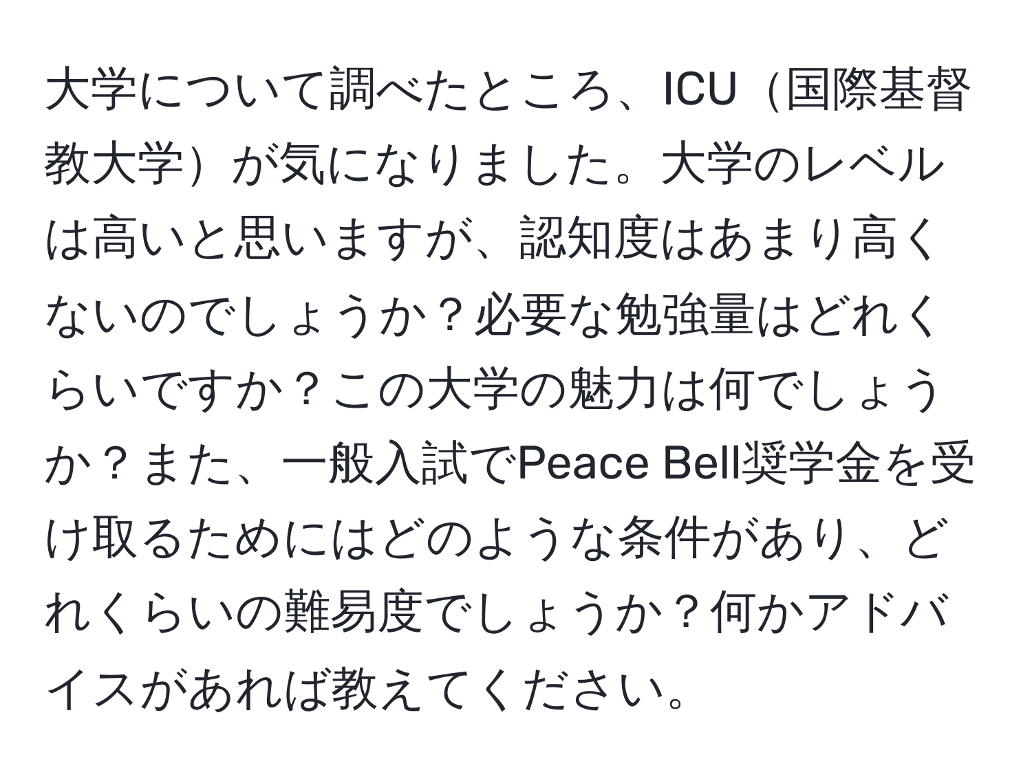 大学について調べたところ、ICU国際基督教大学が気になりました。大学のレベルは高いと思いますが、認知度はあまり高くないのでしょうか？必要な勉強量はどれくらいですか？この大学の魅力は何でしょうか？また、一般入試でPeace Bell奨学金を受け取るためにはどのような条件があり、どれくらいの難易度でしょうか？何かアドバイスがあれば教えてください。