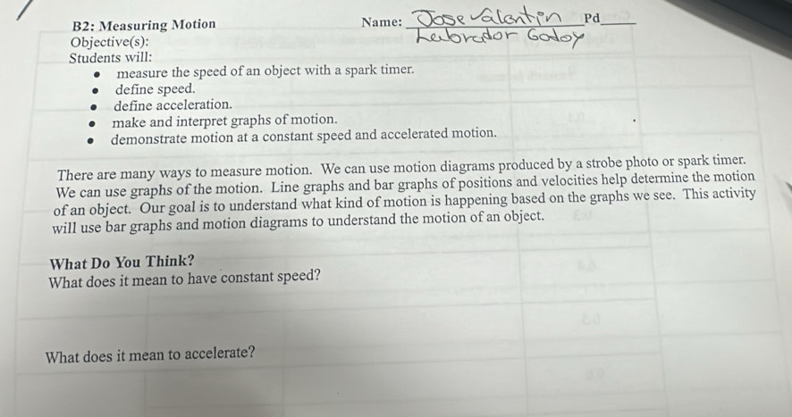 B2: Measuring Motion Name:_ 
Pd 
_ 
Objective(s): 
Students will: 
measure the speed of an object with a spark timer. 
define speed. 
define acceleration. 
make and interpret graphs of motion. 
demonstrate motion at a constant speed and accelerated motion. 
There are many ways to measure motion. We can use motion diagrams produced by a strobe photo or spark timer. 
We can use graphs of the motion. Line graphs and bar graphs of positions and velocities help determine the motion 
of an object. Our goal is to understand what kind of motion is happening based on the graphs we see. This activity 
will use bar graphs and motion diagrams to understand the motion of an object. 
What Do You Think? 
What does it mean to have constant speed? 
What does it mean to accelerate?