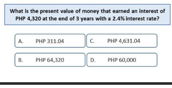 What is the present value of money that earned an interest of
PHP 4,320 at the end of 3 years with a 2.4% interest rate?
A. PHP 311.04 C. PHP 4,631.04
B. PHP 64,320 D. PHP 60,000