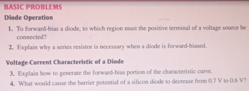 BASIC PROBLEMS 
Diode Operation 
1. To forward-bias a diode, to which region must the positive terminal of a voltage source be 
connected? 
2. Explain why a series resistor is necessary when a diode is forward-biased. 
Voltage-Current Characteristic of a Diode 
3. Explain how to generate the forward-bias portion of the characteristic curve. 
4. What would cause the barrier potential of a silicon diode to decrease from 0.7 V to 0.6 V?