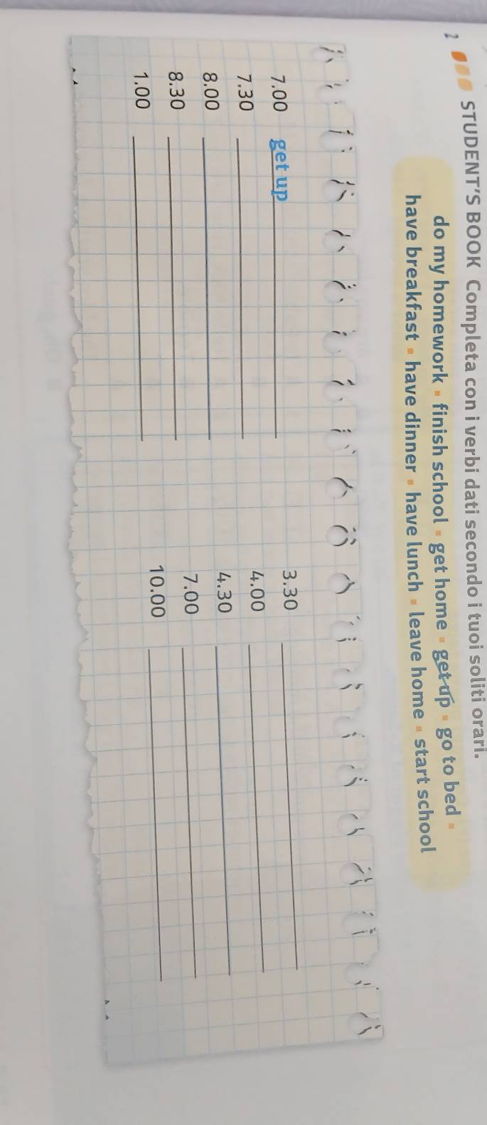 STUDENT’S BOOK Completa con i verbi dati secondo i tuoi soliti orari. 
do my homework » finish school » get home » get up # go to bed » 
have breakfast » have dinner » have lunch » leave home » start school 
_
7.00 get up_ 
3. 30
_
4.00
7.30 _
8.00 _ 4.30
_
7.00
_ 
8. 30 _ 
_
10.00
1.00 _