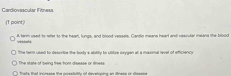 Cardiovascular Fitness
(1 point)
A term used to refer to the heart, lungs, and blood vessels. Cardio means heart and vascular means the blood
vessels
The term used to describe the body s ability to utilize oxygen at a maximal level of efficiency
The state of being free from disease or illness
Traits that increase the possibility of developing an illness or disease