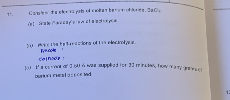 Consider the electrolysis of molten barium chloride, Ba Cl_2. 
(a) State Faraday's law of electrolysis. 
(b) Write the half-reactions of the electrolysis. 
(c) If a current of 0.50 A was supplied for 30 minutes, how many grams of 
barium metal deposited. 
13