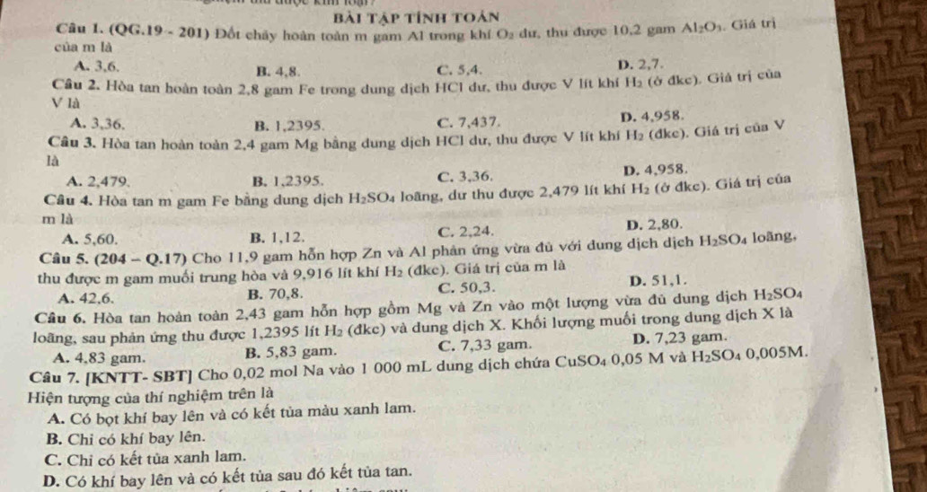 Bài Tập tính toán
Câu 1. (QG.19 - 201) Đốt chảy hoàn toàn m gam Al trong khí O_2 dư, thu được 10,2 gam Al_2O_3. Giá trị
của m là
A. 3,6. B. 4,8. C. 5,4. D. 2,7.
Câu 2. Hòa tan hoàn toàn 2,8 gam Fe trong dung dịch HCl dư, thu được V lít khí H_2 (ở đkc). Giả trị của
V là
A. 3,36. B. 1,2395. C. 7,437. D. 4,958.
Câu 3. Hòa tan hoàn toàn 2,4 gam N AY g bằng dung dịch HCl dư, thu được V lít khí H_2 (dke). Giá trị của Chat UaV
là
A. 2,479. B. 1,2395. C. 3,36. D. 4,958.
Câu 4. Hòa tan m gam Fe bằng dung dịch H_2SO_4 loãng, dư thu được 2,479 lít khí H_2 (ở đkc). Giá trị của
m là
A. 5,60. B. 1,12. C. 2,24. D. 2,80.
Câu 5. (204-Q.17) 0 Cho 11,9 gam hỗn hợp Zn và Al phản ứng vừa đủ với dung dịch dịch H_2SO_4 loãng,
thu được m gam muối trung hòa và 9,916 lít khí H_2 (đkc). Giá trị của m là
A. 42,6. B. 70,8. C. 50,3. D. 51,1.
Cầu 6. Hòa tan hoàn toàn 2,43 gam hỗn hợp gồm Mg và Zn vào một lượng vừa đủ dung dịch H_2SO
loãng, sau phản ứng thu được 1,2395 lít H_2 (đkc) và dung dịch X. Khối lượng muối trong dung dịch X là
A. 4,83 gam. B. 5,83 gam. C. 7,33 gam. D. 7,23 gam.
Câu 7. [KNTT- SBT] Cho 0,02 mol Na vào 1 000 mL dung dịch chứa CuSO₄ 0,05 M và H_2SO_4 0.005M.
Hiện tượng của thí nghiệm trên là
A. Có bọt khí bay lên và có kết tùa màu xanh lam.
B. Chỉ có khí bay lên.
C. Chi có kết tủa xanh lam.
D. Có khí bay lên và có kết tủa sau đó kết tủa tan.