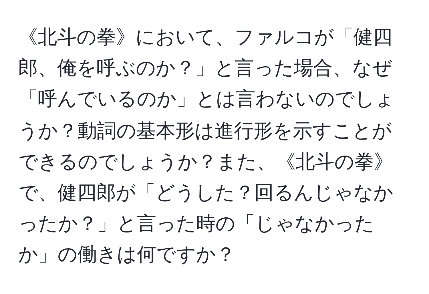 《北斗の拳》において、ファルコが「健四郎、俺を呼ぶのか？」と言った場合、なぜ「呼んでいるのか」とは言わないのでしょうか？動詞の基本形は進行形を示すことができるのでしょうか？また、《北斗の拳》で、健四郎が「どうした？回るんじゃなかったか？」と言った時の「じゃなかったか」の働きは何ですか？