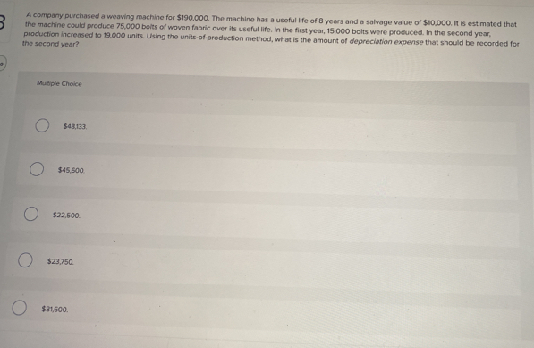 A company purchased a weaving machine for $190,000. The machine has a useful life of 8 years and a salvage value of $10,000. It is estimated that
the machine could produce 75,000 bolts of woven fabric over its useful life. In the first year, 15,000 bolts were produced. In the second year,
production increased to 19,000 units. Using the units-of-production method, what is the amount of depreciation expense that should be recorded for
the second year?
Multiple Choice
$48,133.
$45,600.
$22,500.
$23,750.
$81,600.