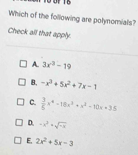 Which of the following are polynomials?
Check all that apply.
A. 3x^3-19
B. -x^3+5x^2+7x-1
C.  3/5 x^4-18x^3+x^2-10x+3.5
D. -x^3+sqrt(-x)
E. 2x^2+5x-3