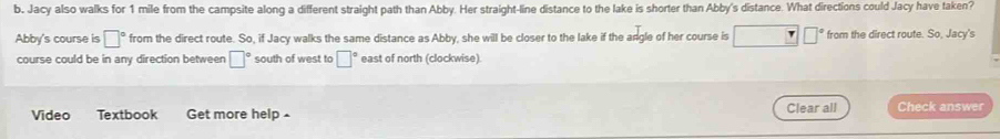 b, Jacy also walks for 1 mile from the campsite along a different straight path than Abby. Her straight-line distance to the lake is shorter than Abby's distance. What directions could Jacy have taken? 
Abby's course is □° from the direct route. So, if Jacy walks the same distance as Abby, she will be closer to the lake if the angle of her course is □ □° from the direct route. So, Jacy's 
course could be in any direction between □° south of west to □° east of north (clockwise) 
Video Textbook Get more help - Clear all Check answer