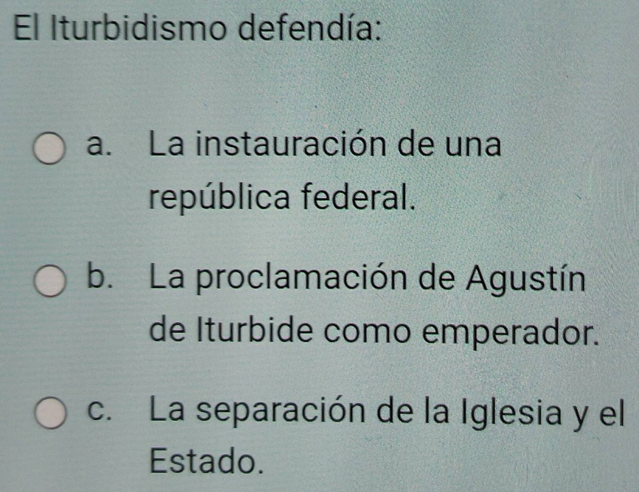 El Iturbidismo defendía:
a. La instauración de una
república federal.
b. La proclamación de Agustín
de Iturbide como emperador.
c. La separación de la Iglesia y el
Estado.